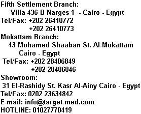 Main office: 43 Mohamed Shaaban St. Al-Mokattam - Cairo - Egypt  Tel/Fax: +202 28406849             +202 28406846  Showroom: 31 El-Rashidy St. Kasr Al-Ainy Cairo - Egypt  Tel/Fax: 0202 23634842  E-mail: info@target-med.com  HOTLINE: 01027770419